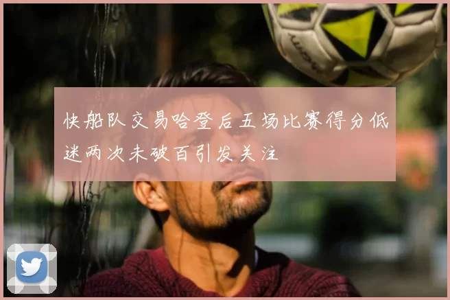快船队交易哈登后五场比赛得分低迷两次未破百引发关注