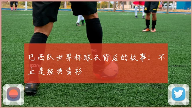 巴西队世界杯球衣背后的故事:不止是经典黄衫