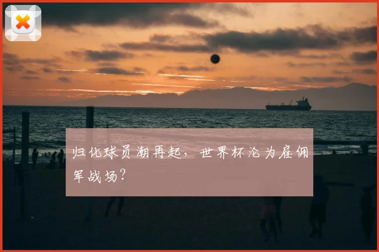 归化球员潮再起，世界杯沦为雇佣军战场？