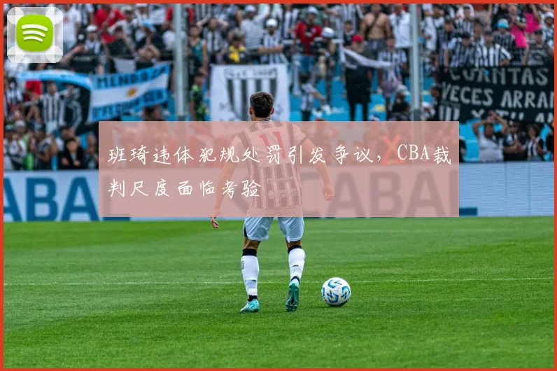 班琦违体犯规处罚引发争议，CBA裁判尺度面临考验