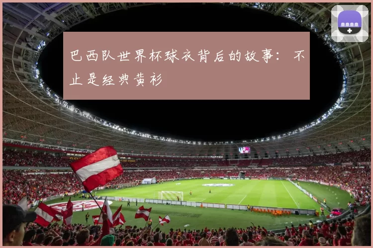 巴西队世界杯球衣背后的故事:不止是经典黄衫