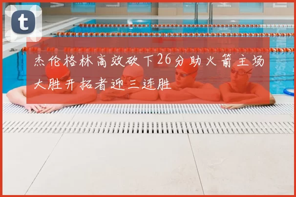 杰伦格林高效砍下26分助火箭主场大胜开拓者迎三连胜