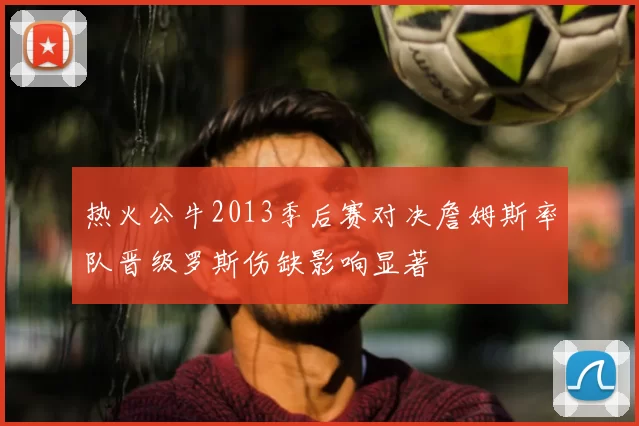 热火公牛2013季后赛对决詹姆斯率队晋级罗斯伤缺影响显著