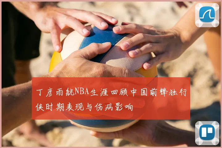 丁彦雨航NBA生涯回顾中国前锋独行侠时期表现与伤病影响