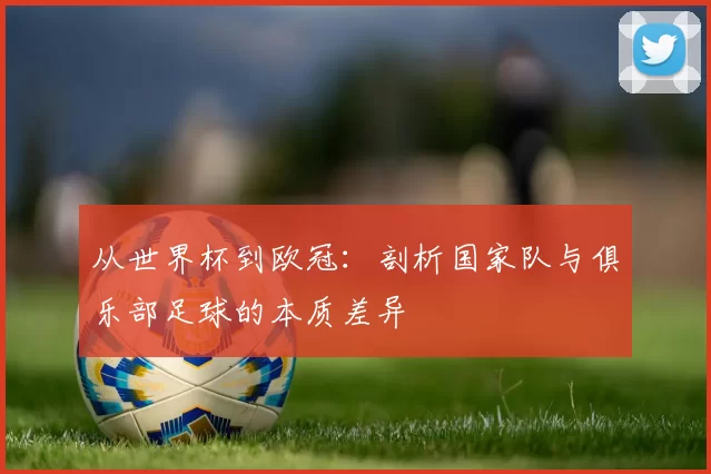 从世界杯到欧冠：剖析国家队与俱乐部足球的本质差异