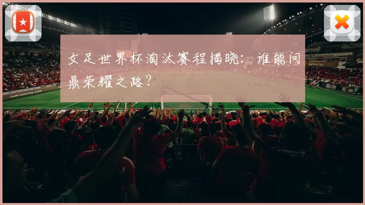 女足世界杯淘汰赛程揭晓:谁能问鼎荣耀之路?