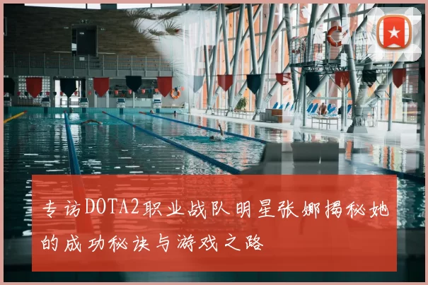 专访DOTA2职业战队明星张娜揭秘她的成功秘诀与游戏之路