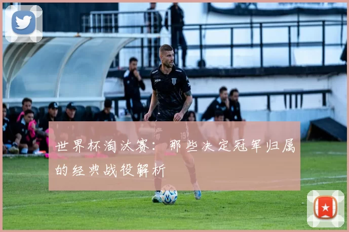 世界杯淘汰赛：那些决定冠军归属的经典战役解析