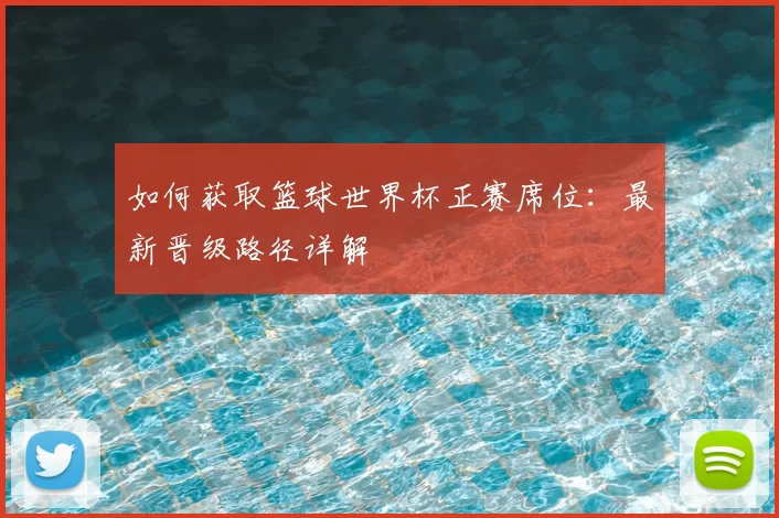 如何获取篮球世界杯正赛席位：最新晋级路径详解