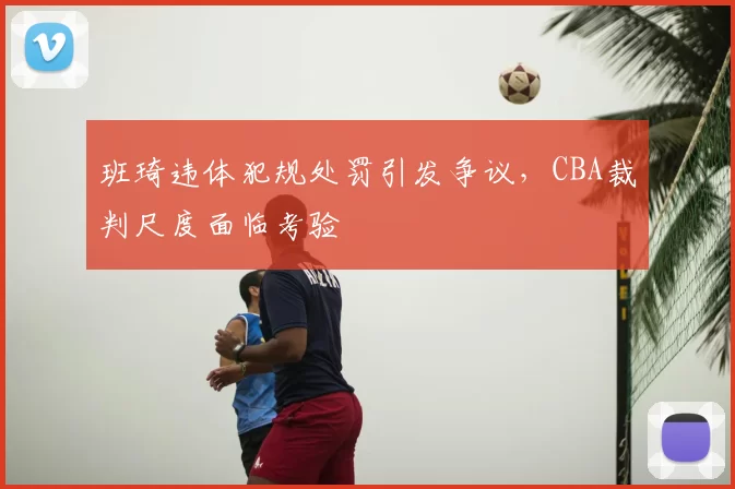 班琦违体犯规处罚引发争议，CBA裁判尺度面临考验