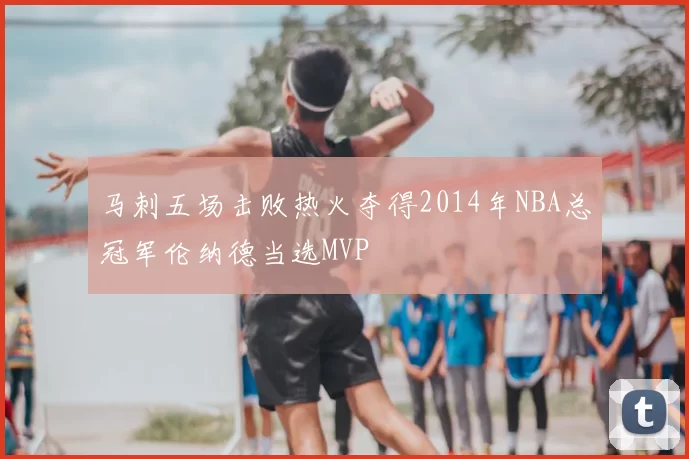 马刺五场击败热火夺得2014年NBA总冠军伦纳德当选MVP