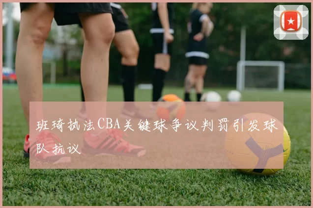 班琦执法CBA关键球争议判罚引发球队抗议