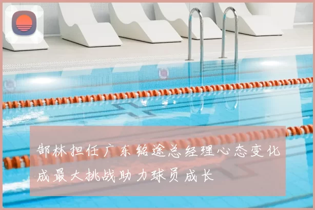 郜林担任广东铭途总经理心态变化成最大挑战助力球员成长