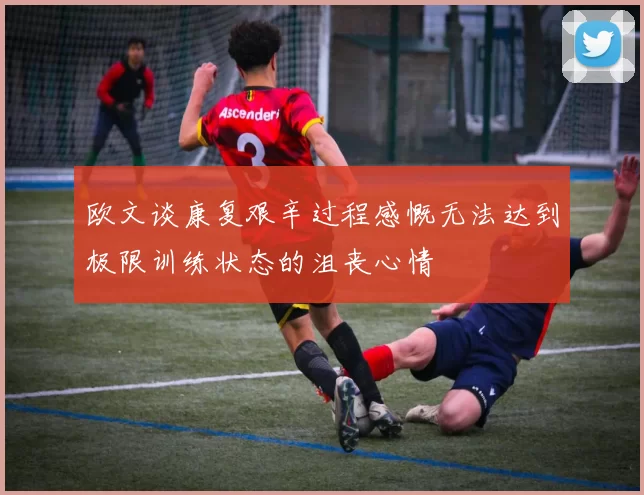 欧文谈康复艰辛过程感慨无法达到极限训练状态的沮丧心情