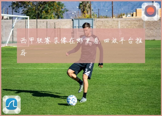 西甲联赛录像在哪里看 回放平台推荐