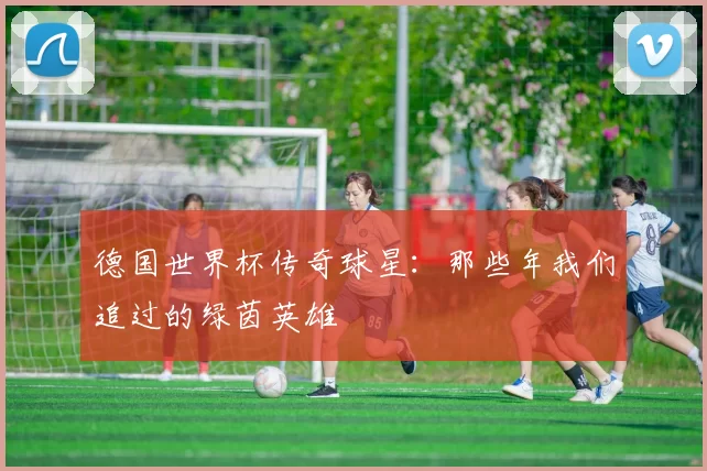 德国世界杯传奇球星：那些年我们追过的绿茵英雄