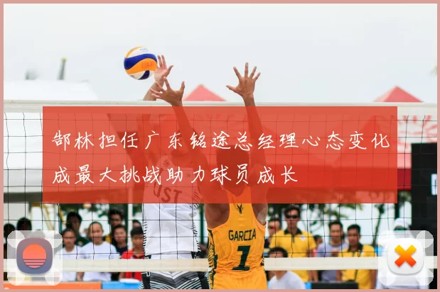 郜林担任广东铭途总经理心态变化成最大挑战助力球员成长