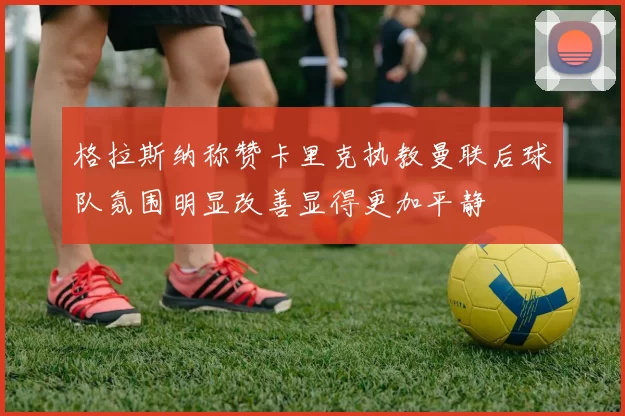 格拉斯纳称赞卡里克执教曼联后球队氛围明显改善显得更加平静
