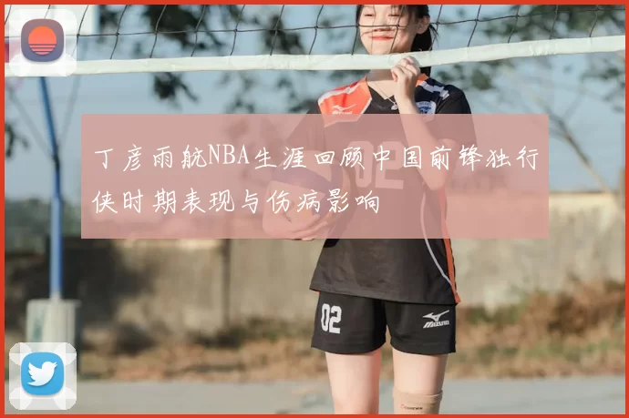 丁彦雨航NBA生涯回顾中国前锋独行侠时期表现与伤病影响