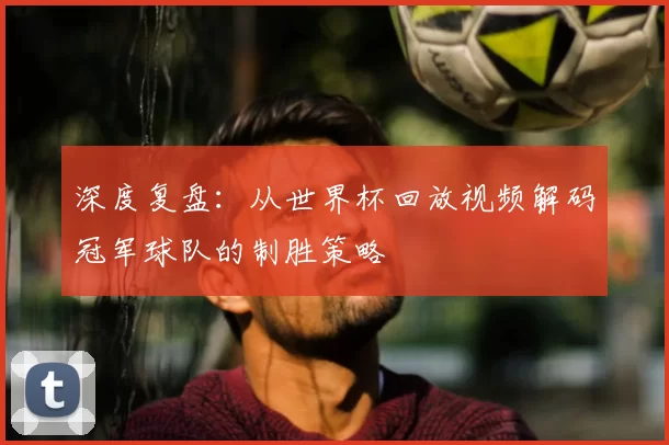 深度复盘：从世界杯回放视频解码冠军球队的制胜策略