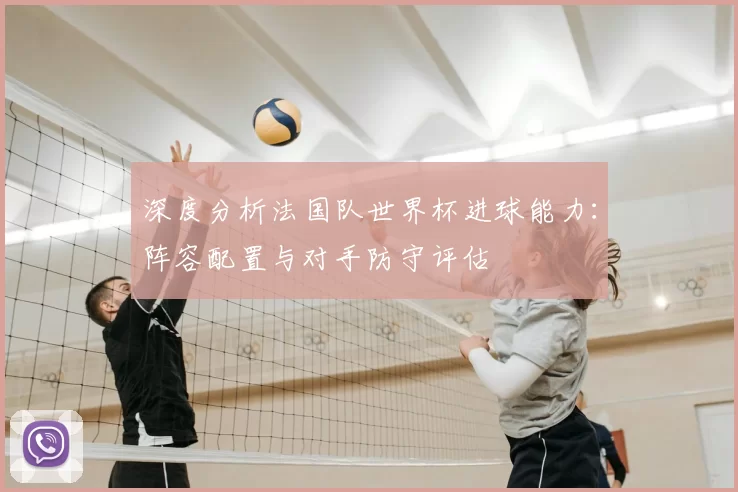 深度分析法国队世界杯进球能力:阵容配置与对手防守评估