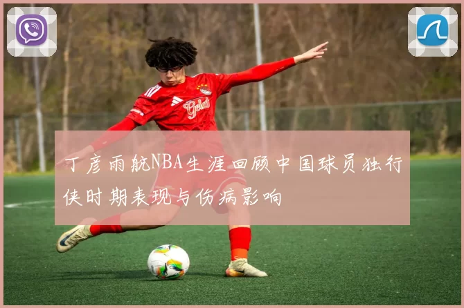 丁彦雨航NBA生涯回顾中国球员独行侠时期表现与伤病影响