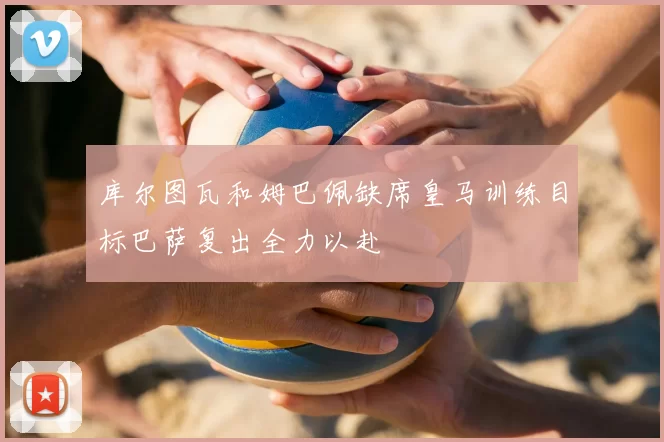 库尔图瓦和姆巴佩缺席皇马训练目标巴萨复出全力以赴