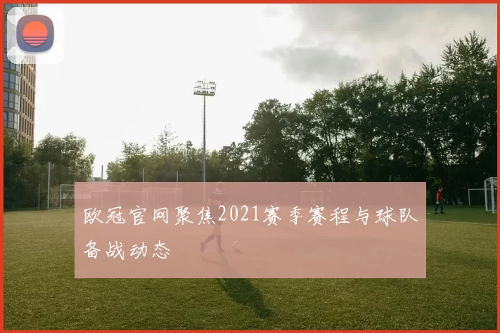 欧冠官网聚焦2021赛季赛程与球队备战动态