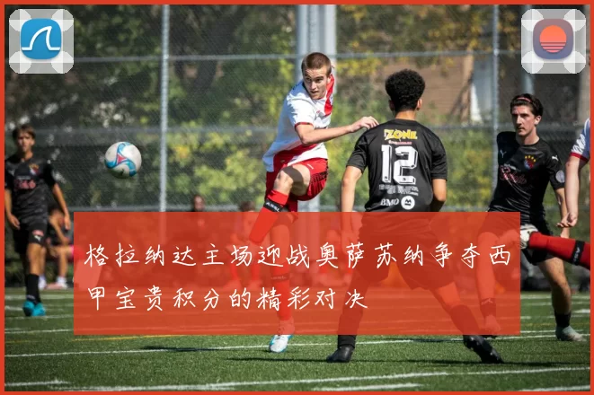 格拉纳达主场迎战奥萨苏纳争夺西甲宝贵积分的精彩对决