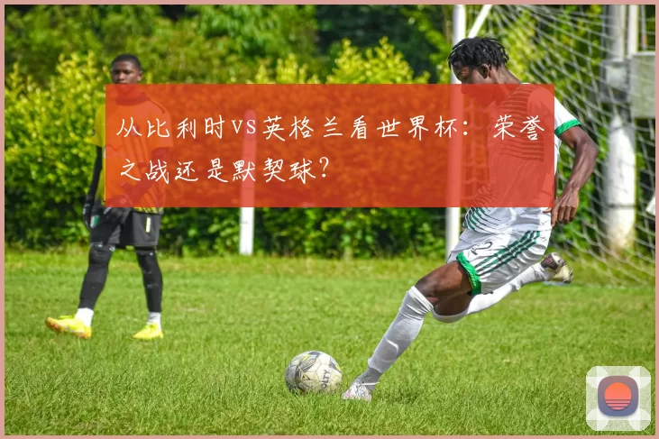 从比利时vs英格兰看世界杯：荣誉之战还是默契球？