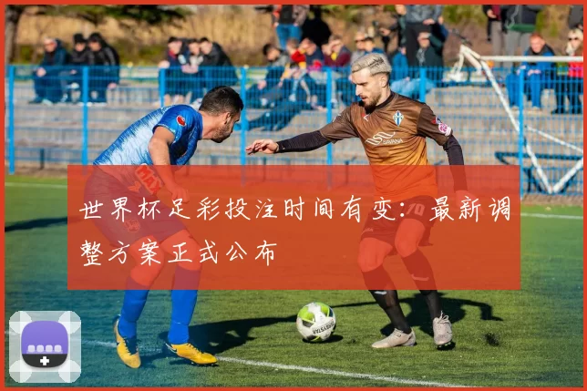 世界杯足彩投注时间有变：最新调整方案正式公布