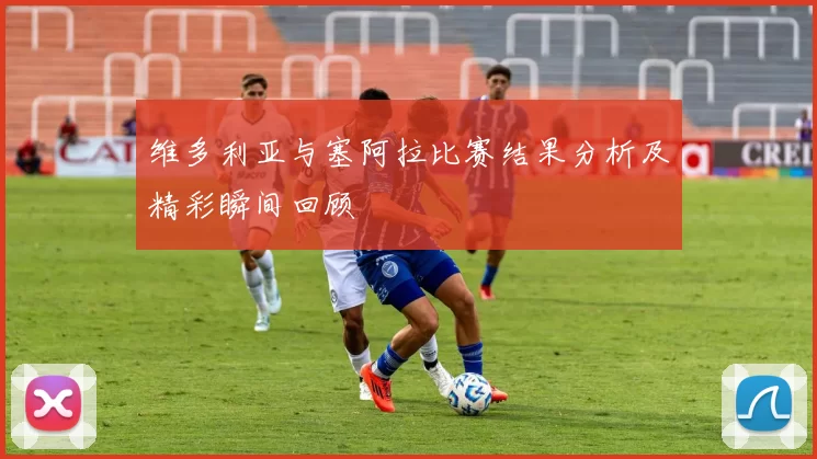 维多利亚与塞阿拉比赛结果分析及精彩瞬间回顾