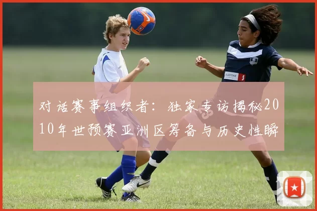 对话赛事组织者：独家专访揭秘2010年世预赛亚洲区筹备与历史性瞬间