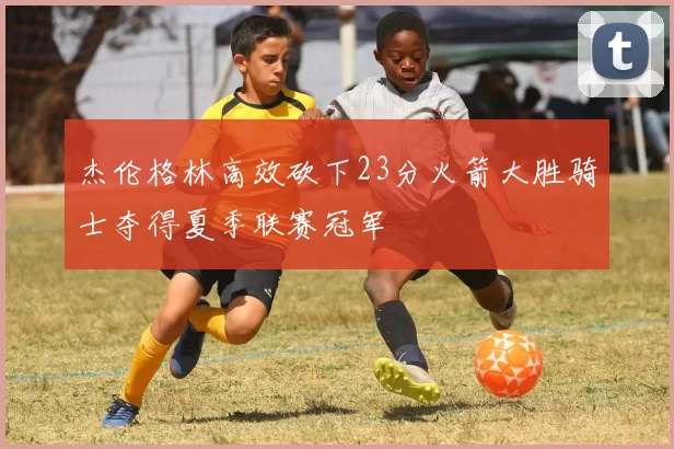 杰伦格林高效砍下23分火箭大胜骑士夺得夏季联赛冠军