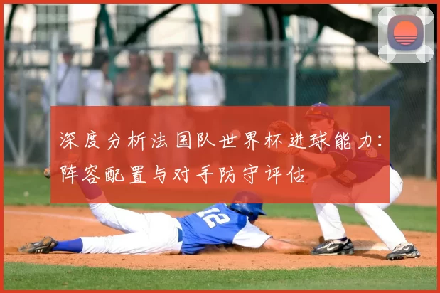 深度分析法国队世界杯进球能力:阵容配置与对手防守评估