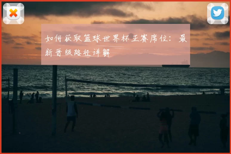 如何获取篮球世界杯正赛席位：最新晋级路径详解