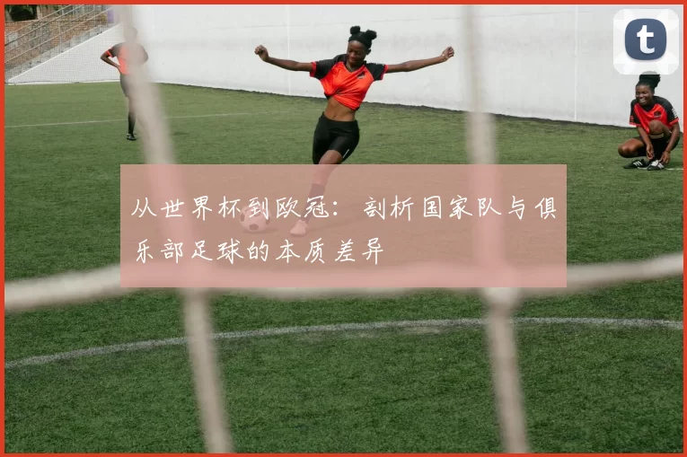 从世界杯到欧冠：剖析国家队与俱乐部足球的本质差异