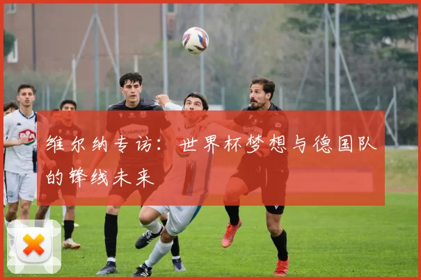 维尔纳专访:世界杯梦想与德国队的锋线未来