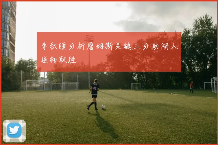 李秋瞳分析詹姆斯关键三分助湖人逆转取胜