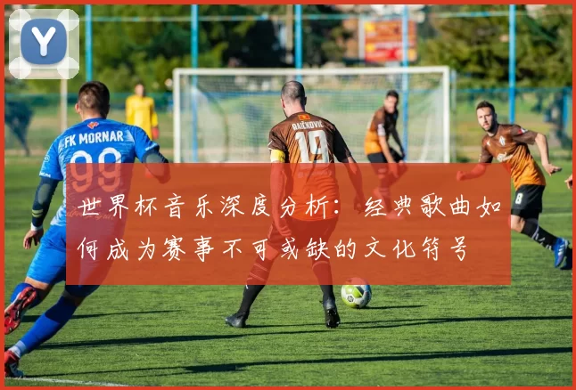 世界杯音乐深度分析：经典歌曲如何成为赛事不可或缺的文化符号