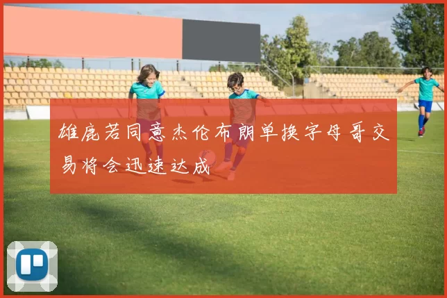 雄鹿若同意杰伦布朗单换字母哥交易将会迅速达成