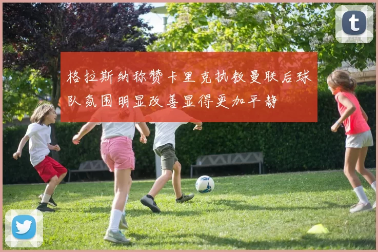 格拉斯纳称赞卡里克执教曼联后球队氛围明显改善显得更加平静
