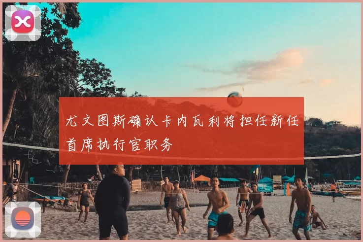 尤文图斯确认卡内瓦利将担任新任首席执行官职务