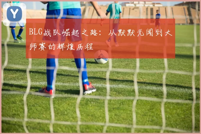 BLG战队崛起之路：从默默无闻到大师赛的辉煌历程