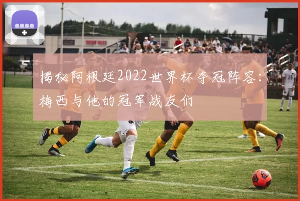 揭秘阿根廷2022世界杯夺冠阵容：梅西与他的冠军战友们